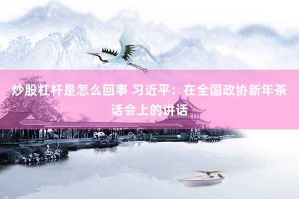 炒股杠杆是怎么回事 习近平：在全国政协新年茶话会上的讲话