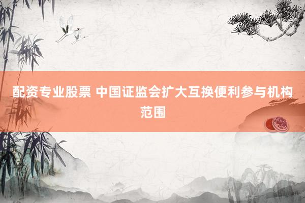配资专业股票 中国证监会扩大互换便利参与机构范围