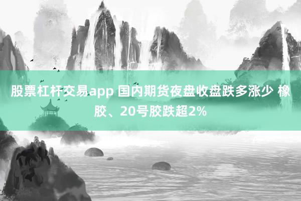 股票杠杆交易app 国内期货夜盘收盘跌多涨少 橡胶、20号胶跌超2%