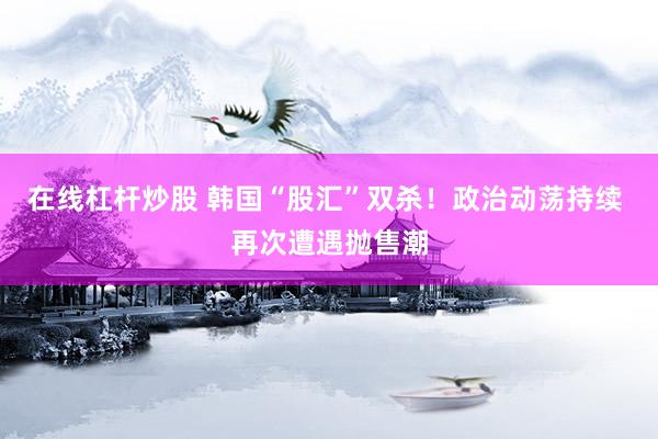 在线杠杆炒股 韩国“股汇”双杀！政治动荡持续 再次遭遇抛售潮