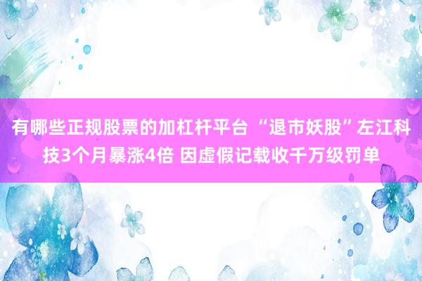 有哪些正规股票的加杠杆平台 “退市妖股”左江科技3个月暴涨4倍 因虚假记载收千万级罚单