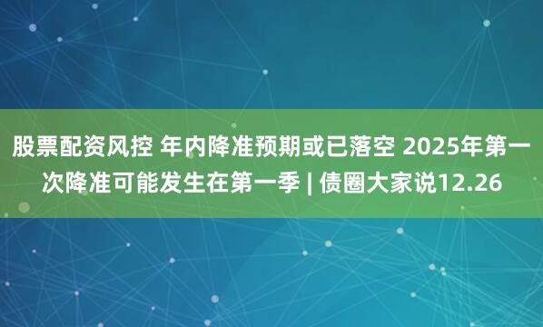 股票配资风控 年内降准预期或已落空 2025年第一次降准可能发生在第一季 | 债圈大家说12.26