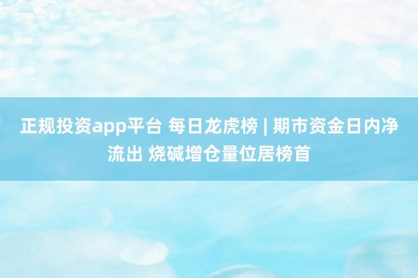 正规投资app平台 每日龙虎榜 | 期市资金日内净流出 烧碱增仓量位居榜首
