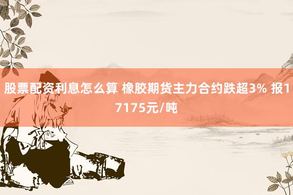 股票配资利息怎么算 橡胶期货主力合约跌超3% 报17175元/吨