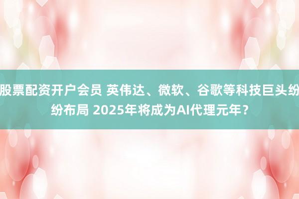 股票配资开户会员 英伟达、微软、谷歌等科技巨头纷纷布局 2025年将成为AI代理元年？