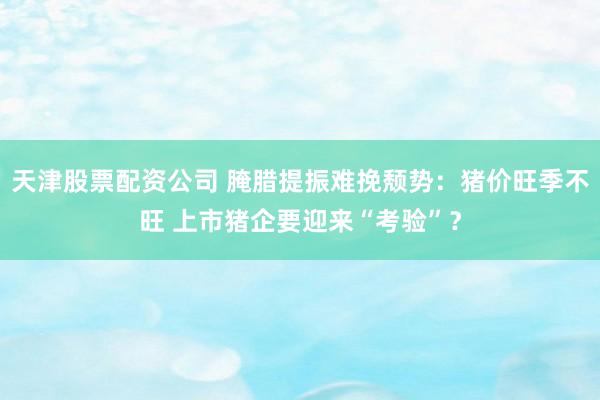 天津股票配资公司 腌腊提振难挽颓势：猪价旺季不旺 上市猪企要迎来“考验”？