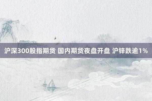 沪深300股指期货 国内期货夜盘开盘 沪锌跌逾1%