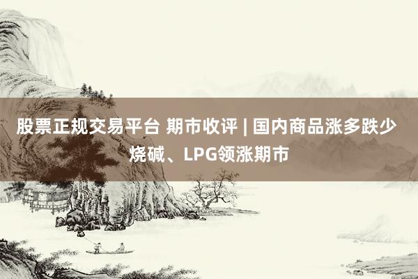 股票正规交易平台 期市收评 | 国内商品涨多跌少 烧碱、LPG领涨期市