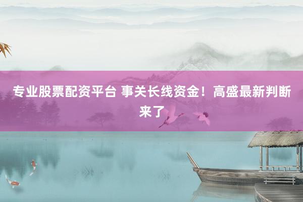 专业股票配资平台 事关长线资金！高盛最新判断来了