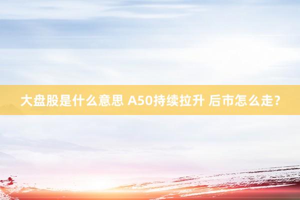 大盘股是什么意思 A50持续拉升 后市怎么走？