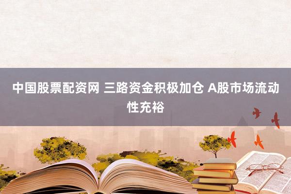 中国股票配资网 三路资金积极加仓 A股市场流动性充裕
