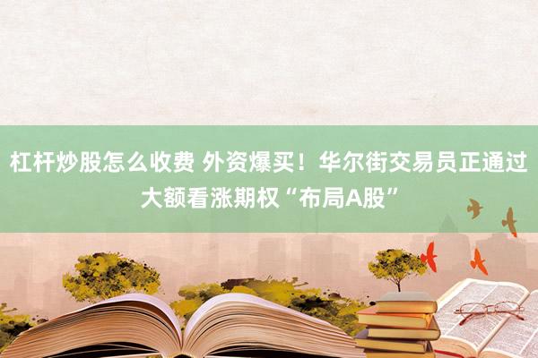 杠杆炒股怎么收费 外资爆买！华尔街交易员正通过大额看涨期权“布局A股”
