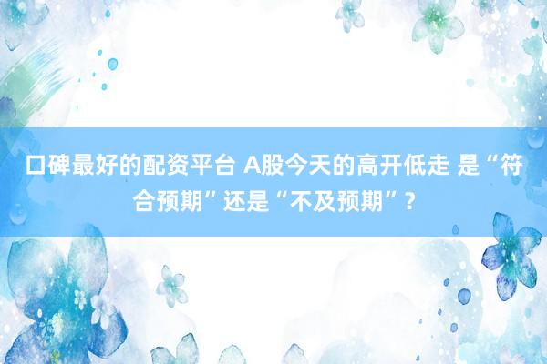 口碑最好的配资平台 A股今天的高开低走 是“符合预期”还是“不及预期”？