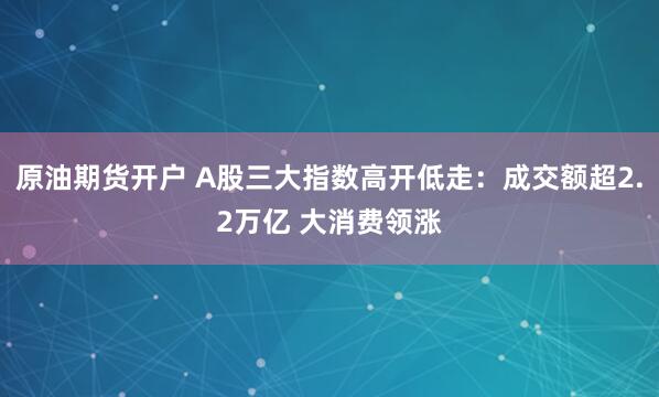 原油期货开户 A股三大指数高开低走：成交额超2.2万亿 大消费领涨