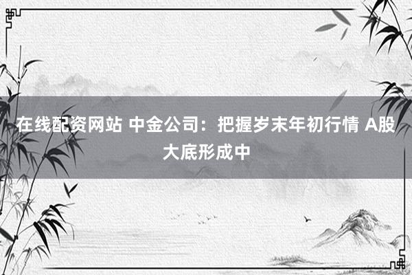 在线配资网站 中金公司：把握岁末年初行情 A股大底形成中