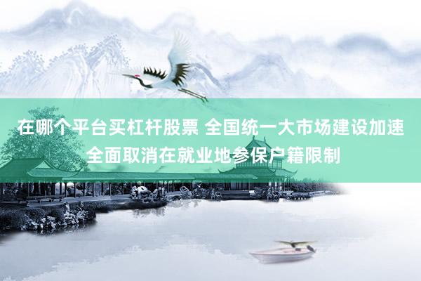 在哪个平台买杠杆股票 全国统一大市场建设加速 全面取消在就业地参保户籍限制