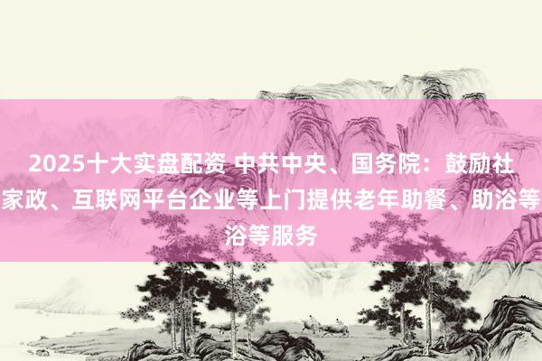 2025十大实盘配资 中共中央、国务院：鼓励社区和家政、互联网平台企业等上门提供老年助餐、助浴等服务