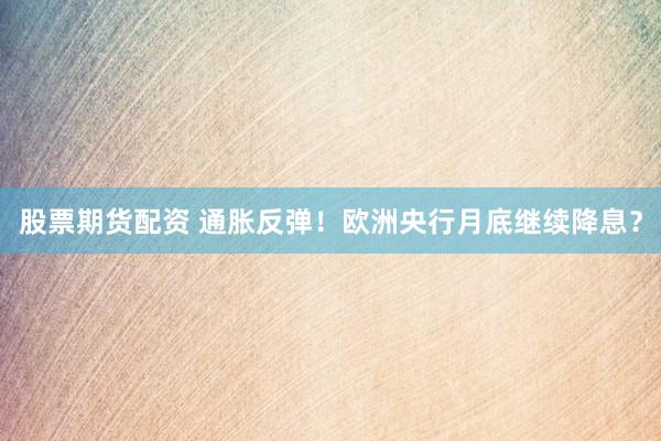 股票期货配资 通胀反弹！欧洲央行月底继续降息？