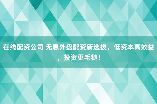 在线配资公司 无息外盘配资新选拔，低资本高效益，投资更毛糙！