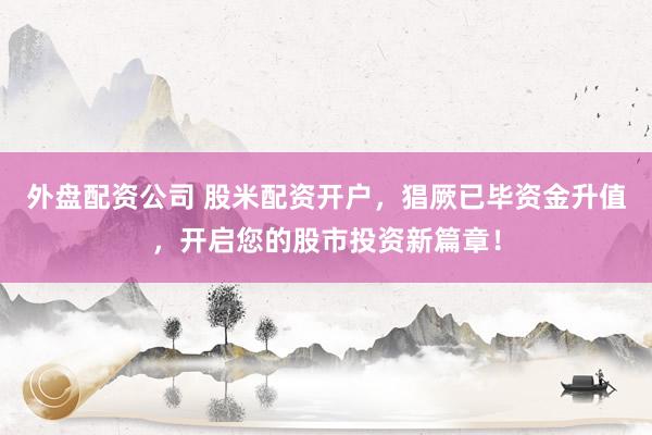 外盘配资公司 股米配资开户，猖厥已毕资金升值，开启您的股市投资新篇章！