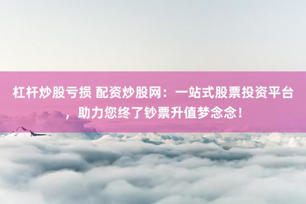 杠杆炒股亏损 配资炒股网：一站式股票投资平台，助力您终了钞票升值梦念念！