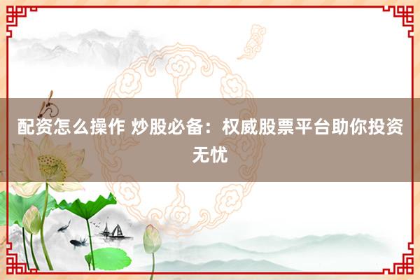 配资怎么操作 炒股必备：权威股票平台助你投资无忧