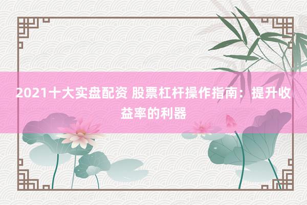 2021十大实盘配资 股票杠杆操作指南：提升收益率的利器