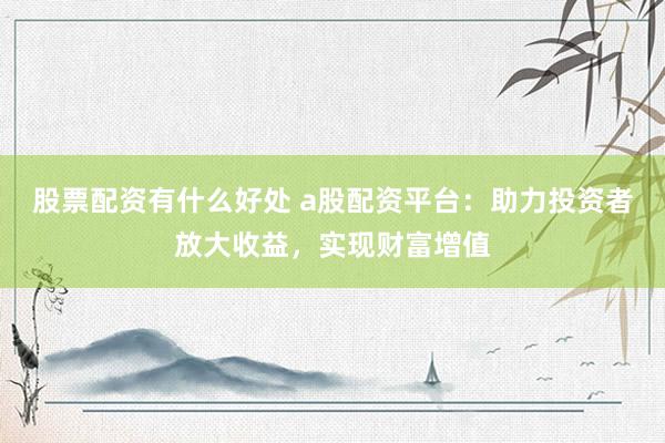 股票配资有什么好处 a股配资平台：助力投资者放大收益，实现财富增值