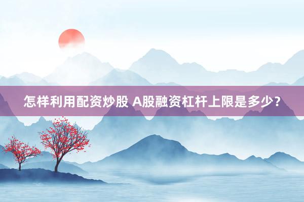 怎样利用配资炒股 A股融资杠杆上限是多少？