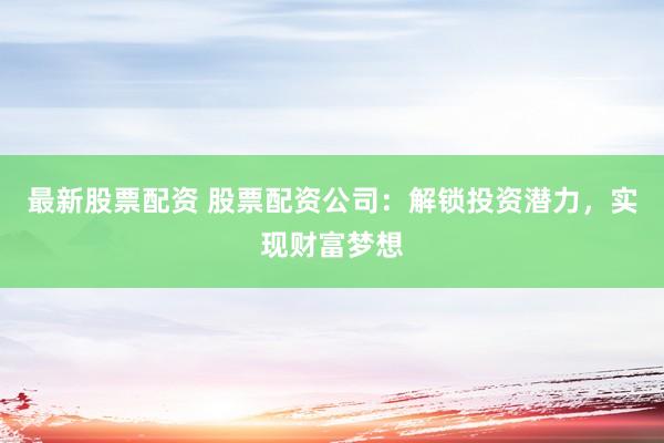 最新股票配资 股票配资公司：解锁投资潜力，实现财富梦想