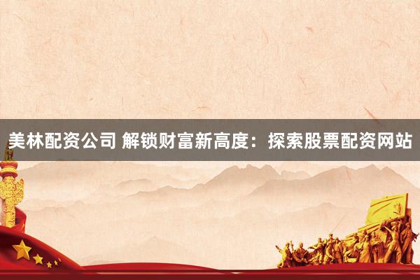 美林配资公司 解锁财富新高度：探索股票配资网站
