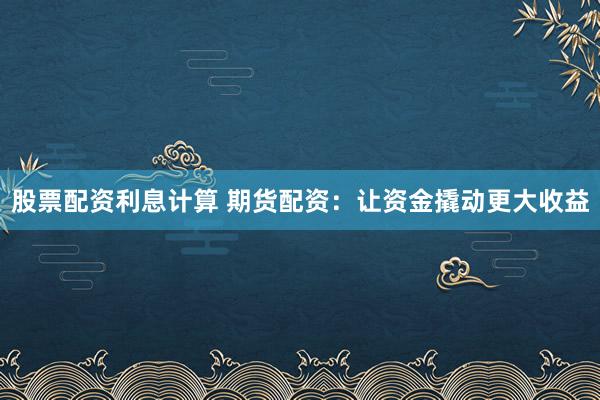股票配资利息计算 期货配资：让资金撬动更大收益