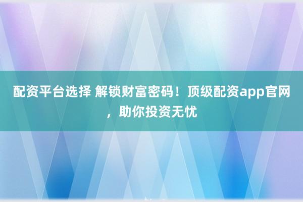 配资平台选择 解锁财富密码！顶级配资app官网，助你投资无忧