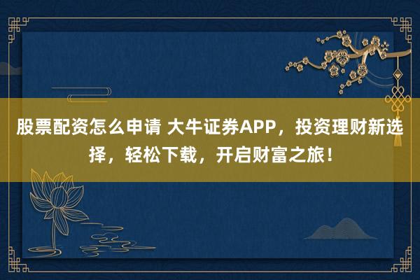 股票配资怎么申请 大牛证券APP，投资理财新选择，轻松下载，开启财富之旅！