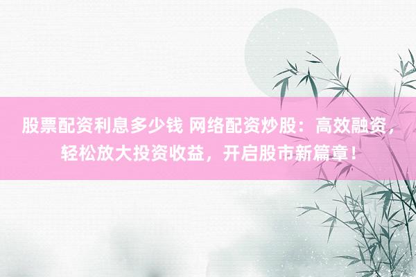 股票配资利息多少钱 网络配资炒股：高效融资，轻松放大投资收益，开启股市新篇章！