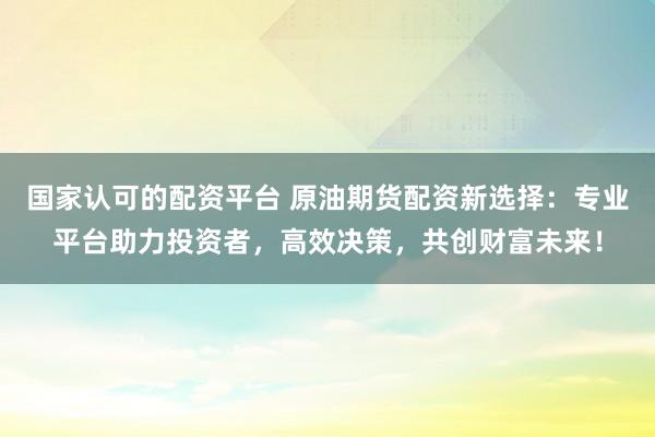 国家认可的配资平台 原油期货配资新选择：专业平台助力投资者，高效决策，共创财富未来！