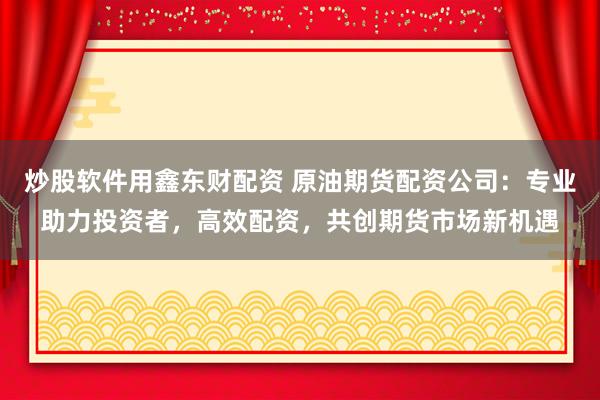 炒股软件用鑫东财配资 原油期货配资公司：专业助力投资者，高效配资，共创期货市场新机遇