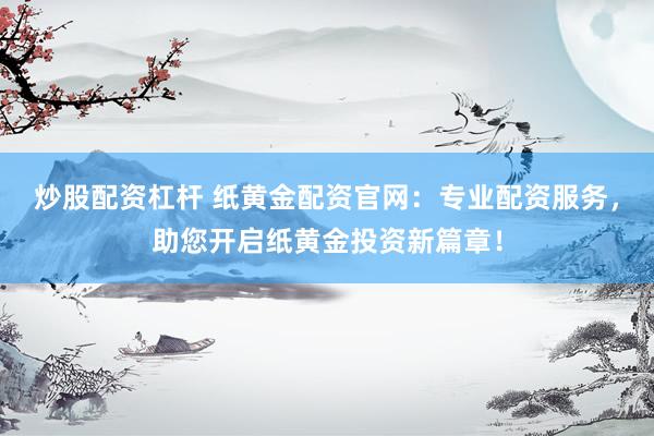 炒股配资杠杆 纸黄金配资官网：专业配资服务，助您开启纸黄金投资新篇章！