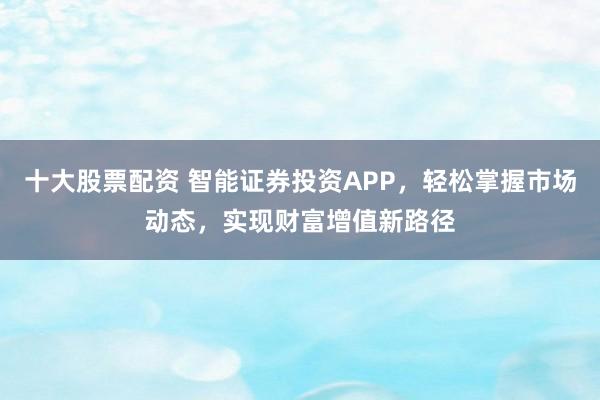 十大股票配资 智能证券投资APP，轻松掌握市场动态，实现财富增值新路径