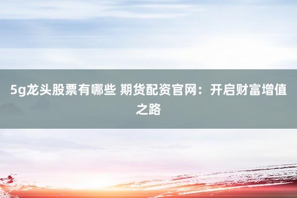5g龙头股票有哪些 期货配资官网：开启财富增值之路