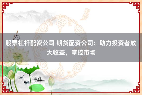 股票杠杆配资公司 期货配资公司：助力投资者放大收益，掌控市场