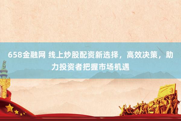 658金融网 线上炒股配资新选择，高效决策，助力投资者把握市场机遇