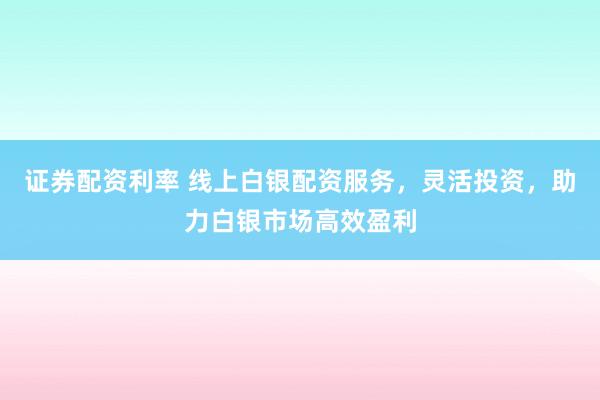 证券配资利率 线上白银配资服务，灵活投资，助力白银市场高效盈利