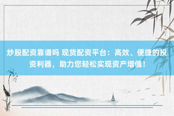 炒股配资靠谱吗 现货配资平台：高效、便捷的投资利器，助力您轻松实现资产增值！