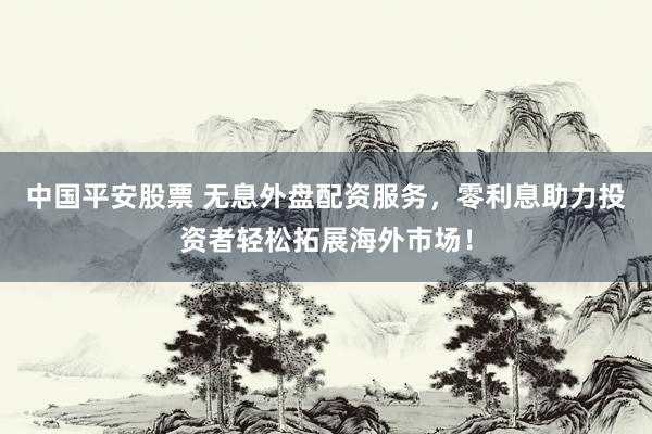 中国平安股票 无息外盘配资服务，零利息助力投资者轻松拓展海外市场！