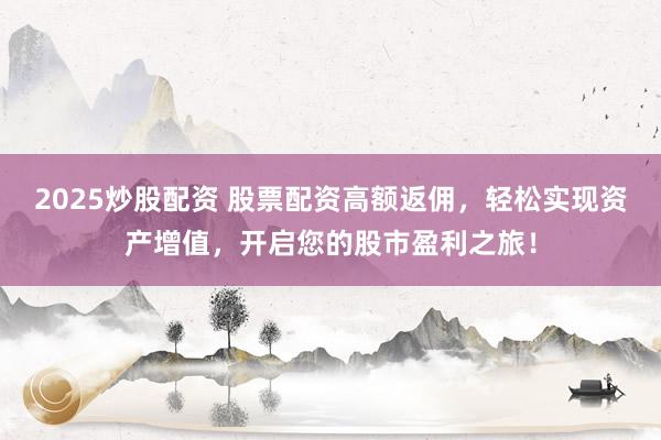 2025炒股配资 股票配资高额返佣，轻松实现资产增值，开启您的股市盈利之旅！