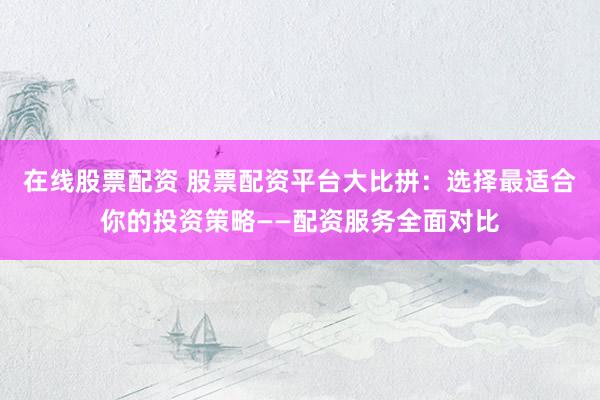 在线股票配资 股票配资平台大比拼：选择最适合你的投资策略——配资服务全面对比