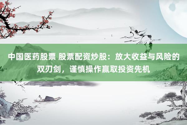 中国医药股票 股票配资炒股：放大收益与风险的双刃剑，谨慎操作赢取投资先机