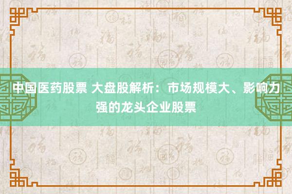 中国医药股票 大盘股解析：市场规模大、影响力强的龙头企业股票