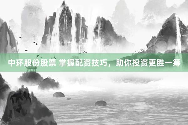 中环股份股票 掌握配资技巧，助你投资更胜一筹
